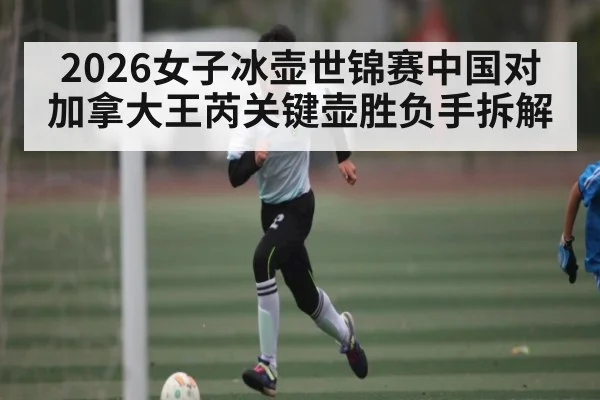 2026女子冰壶世锦赛中国对加拿大王芮关键壶胜负手拆解