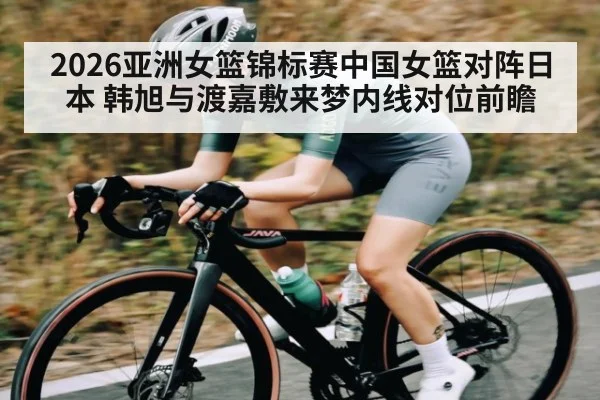 2026亚洲女篮锦标赛中国女篮对阵日本 韩旭与渡嘉敷来梦内线对位前瞻