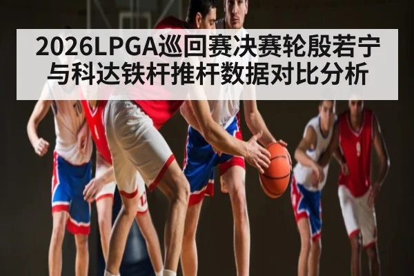 2026LPGA巡回赛决赛轮殷若宁与科达铁杆推杆数据对比分析