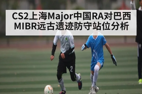 CS2上海Major中国RA对巴西MIBR远古遗迹防守站位分析